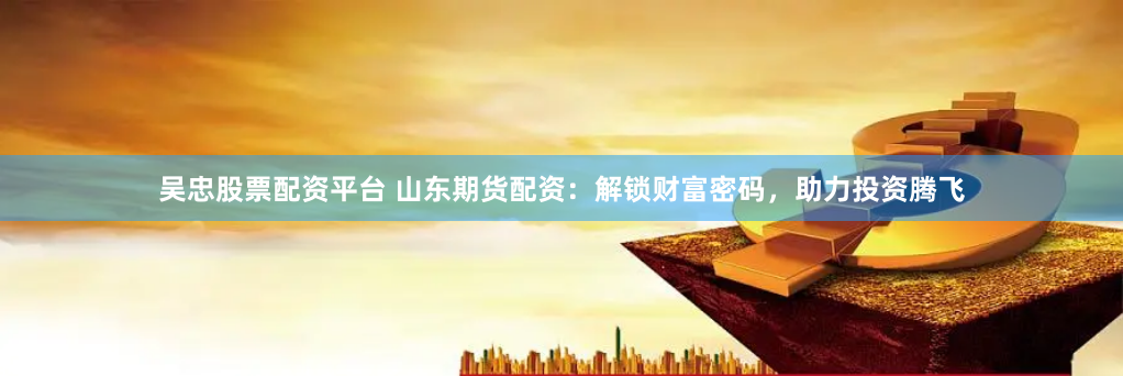 吴忠股票配资平台 山东期货配资：解锁财富密码，助力投资腾飞