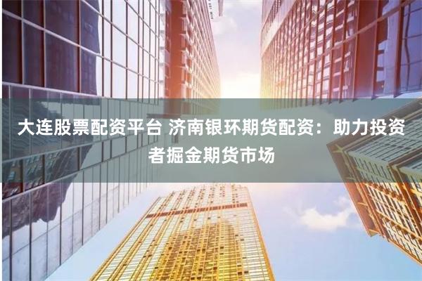 大连股票配资平台 济南银环期货配资：助力投资者掘金期货市场