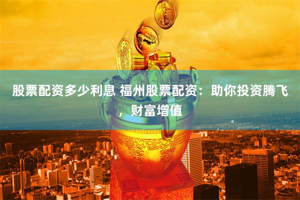 股票配资多少利息 福州股票配资：助你投资腾飞，财富增值