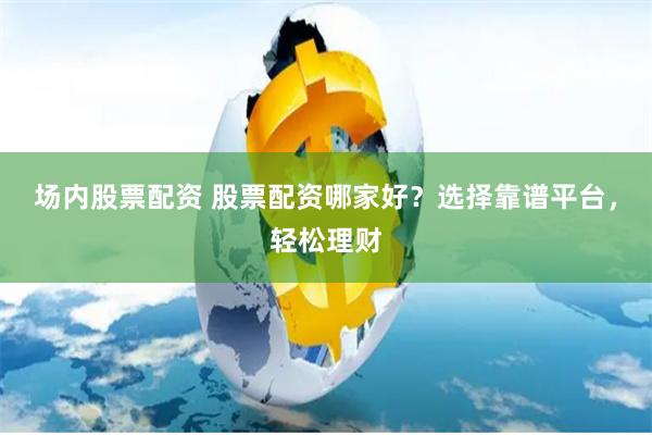 场内股票配资 股票配资哪家好？选择靠谱平台，轻松理财