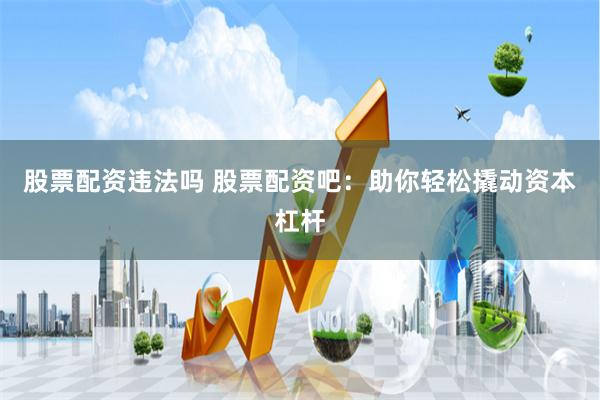 股票配资违法吗 股票配资吧：助你轻松撬动资本杠杆