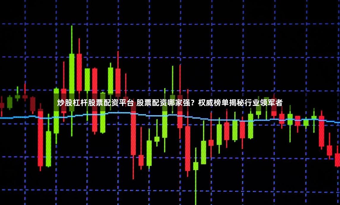 炒股杠杆股票配资平台 股票配资哪家强？权威榜单揭秘行业领军者