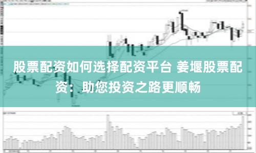 股票配资如何选择配资平台 姜堰股票配资：助您投资之路更顺畅