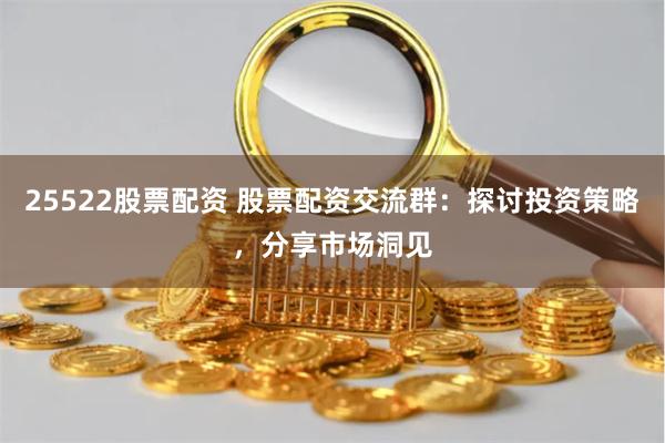 25522股票配资 股票配资交流群：探讨投资策略，分享市场洞见