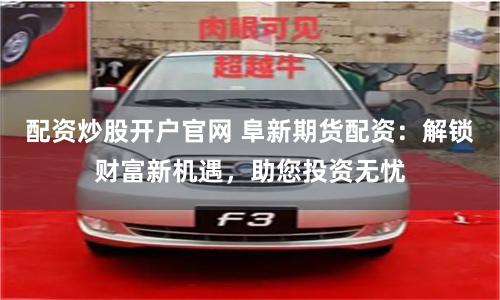 配资炒股开户官网 阜新期货配资：解锁财富新机遇，助您投资无忧