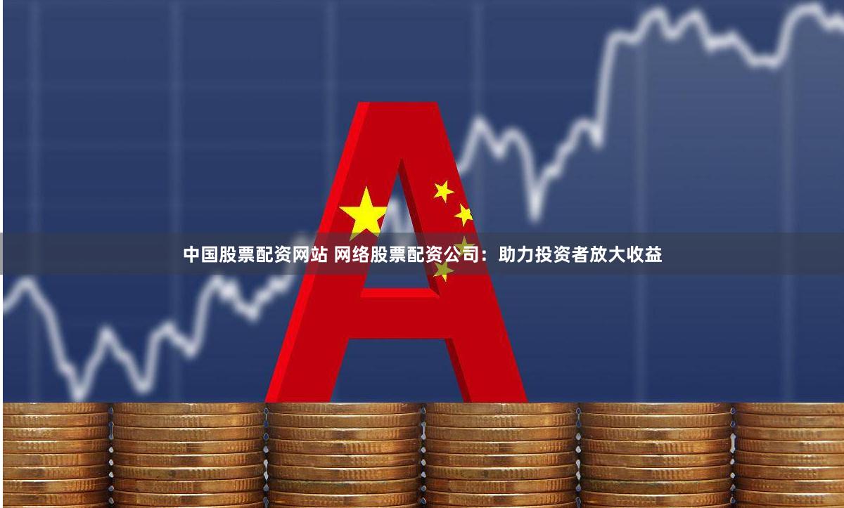 中国股票配资网站 网络股票配资公司：助力投资者放大收益