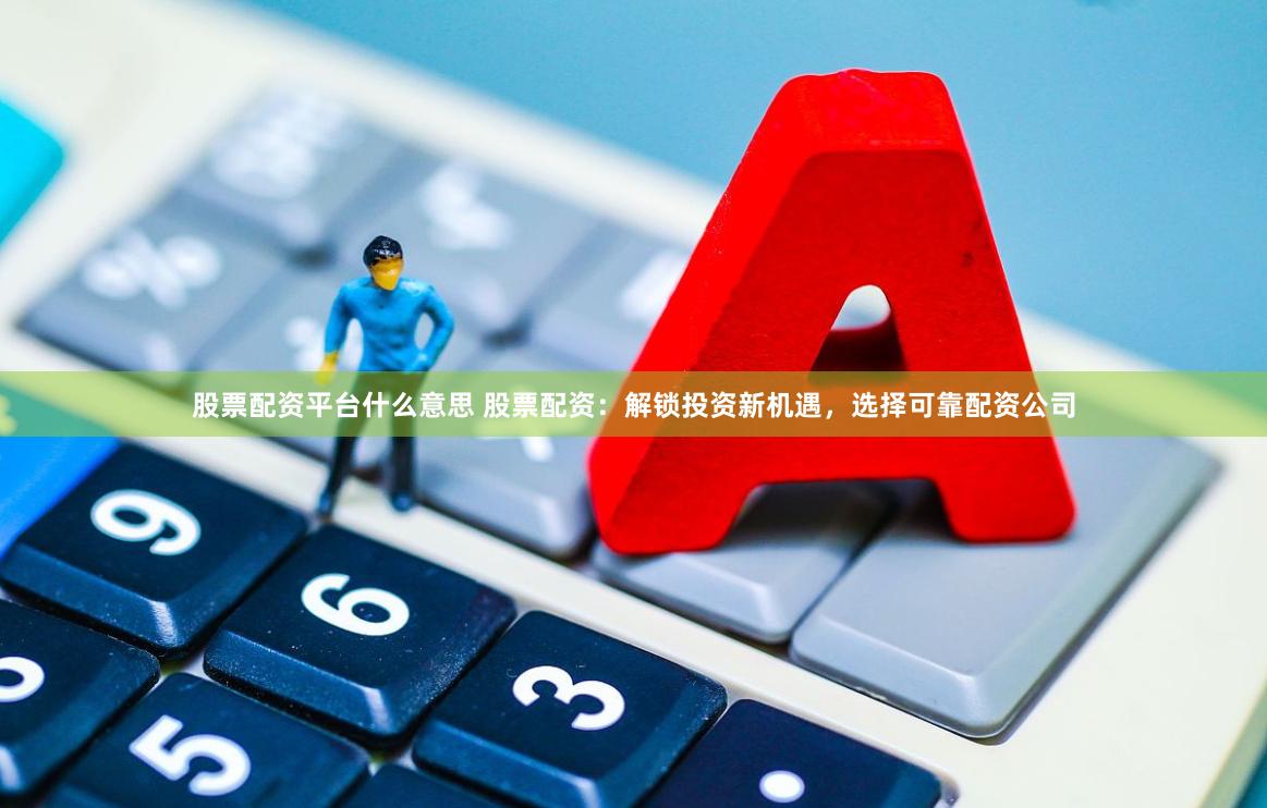 股票配资平台什么意思 股票配资：解锁投资新机遇，选择可靠配资公司