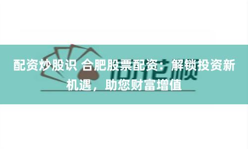 配资炒股识 合肥股票配资：解锁投资新机遇，助您财富增值
