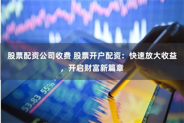 股票配资公司收费 股票开户配资：快速放大收益，开启财富新篇章