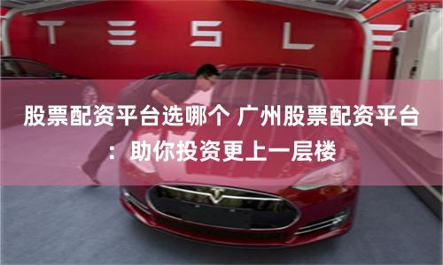 股票配资平台选哪个 广州股票配资平台：助你投资更上一层楼