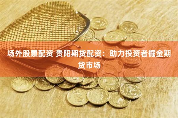 场外股票配资 贵阳期货配资：助力投资者掘金期货市场