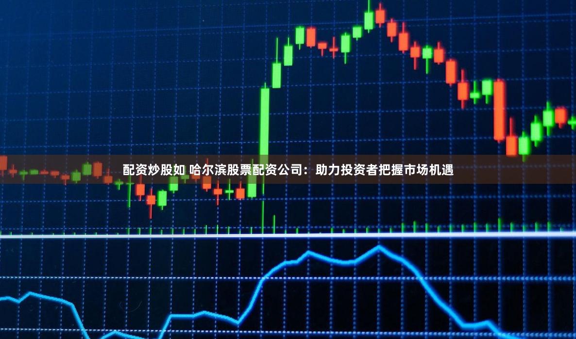 配资炒股如 哈尔滨股票配资公司：助力投资者把握市场机遇