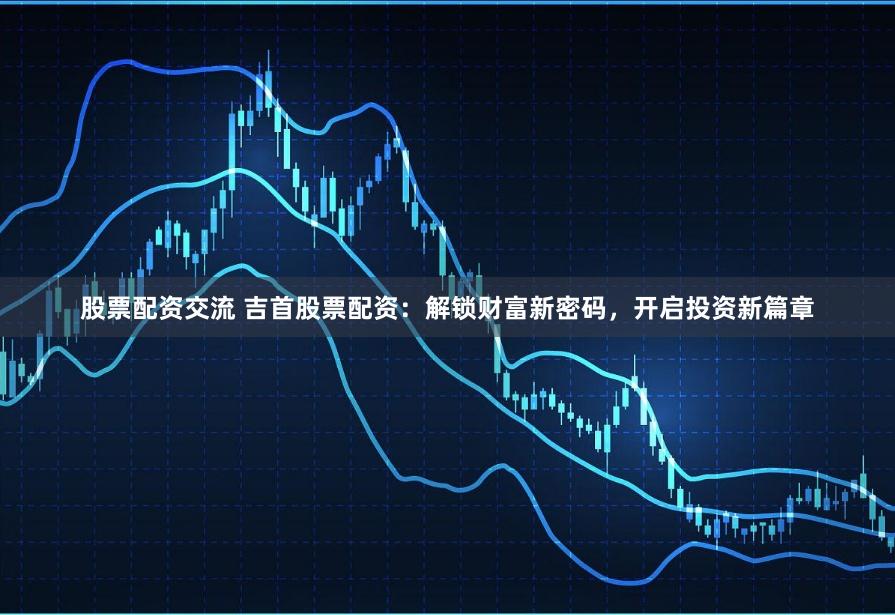 股票配资交流 吉首股票配资：解锁财富新密码，开启投资新篇章