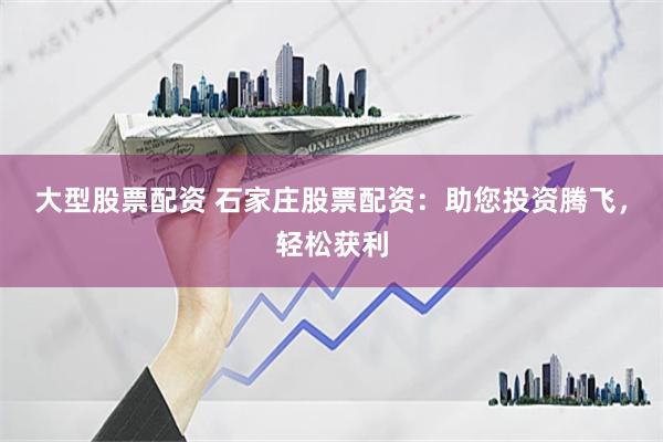 大型股票配资 石家庄股票配资：助您投资腾飞，轻松获利