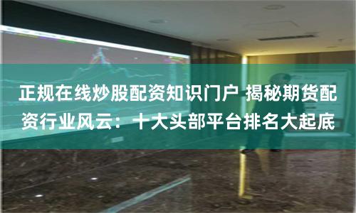 正规在线炒股配资知识门户 揭秘期货配资行业风云：十大头部平台排名大起底