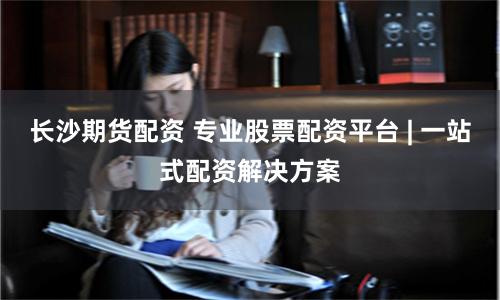 长沙期货配资 专业股票配资平台 | 一站式配资解决方案