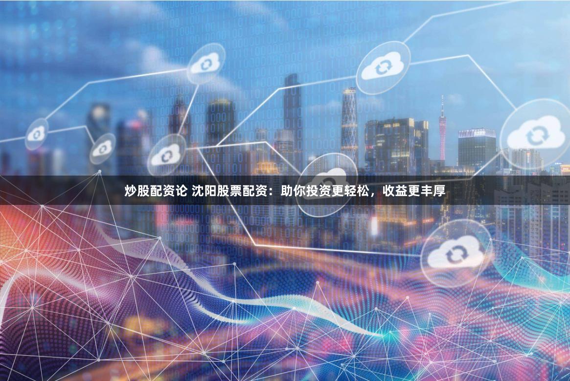 炒股配资论 沈阳股票配资：助你投资更轻松，收益更丰厚