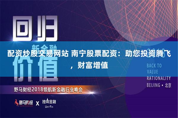配资炒股交易网站 南宁股票配资：助您投资腾飞，财富增值