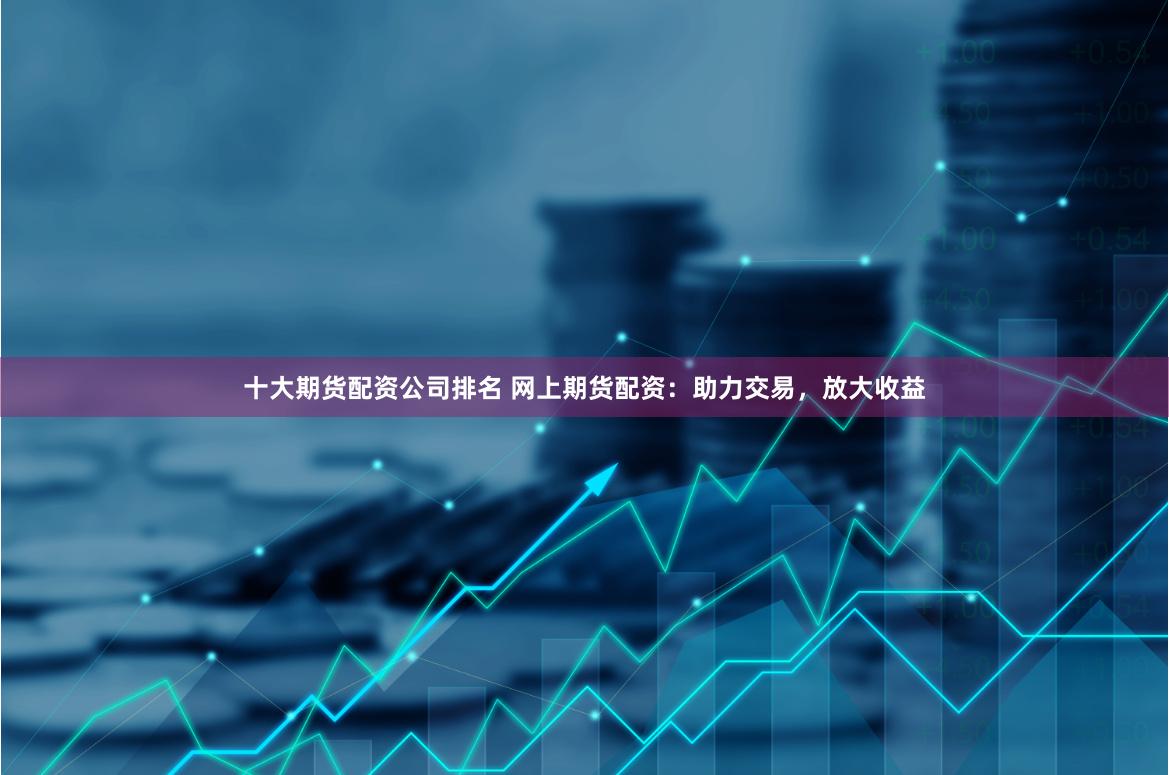 十大期货配资公司排名 网上期货配资：助力交易，放大收益