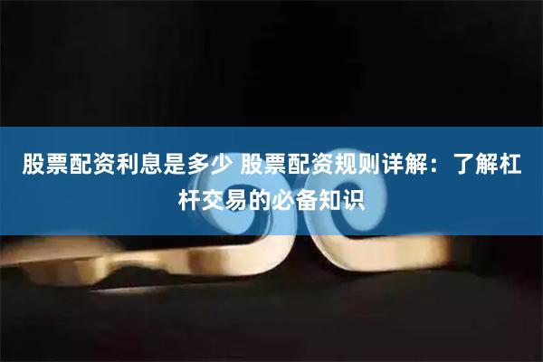 股票配资利息是多少 股票配资规则详解:了解杠杆交易的必备知识
