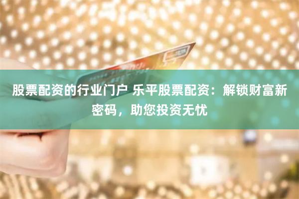 股票配资的行业门户 乐平股票配资:解锁财富新密码,助您投资无忧