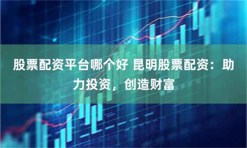 股票配资平台哪个好 昆明股票配资:助力投资,创造财富