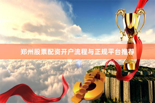 郑州股票配资开户流程与正规平台推荐