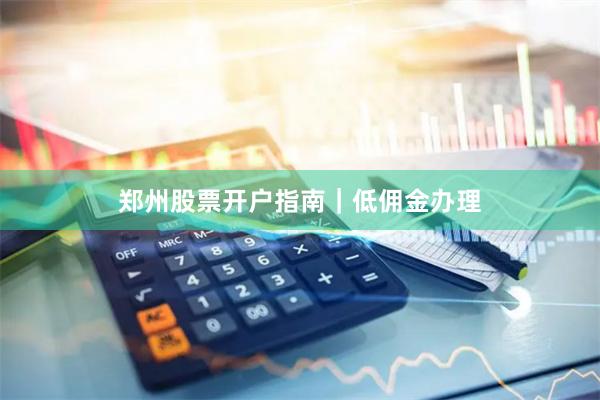 郑州股票开户指南｜低佣金办理